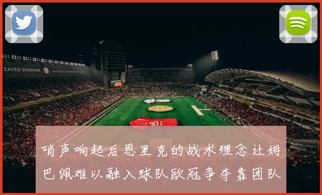 哨声响起后恩里克的战术理念让姆巴佩难以融入球队欧冠争夺靠团队配合与跑动