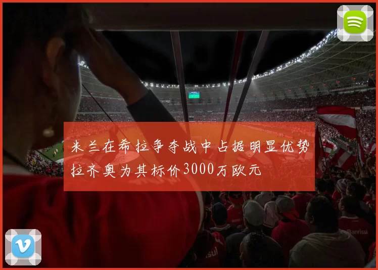 米兰在希拉争夺战中占据明显优势拉齐奥为其标价3000万欧元