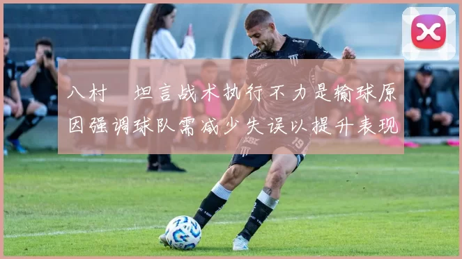 八村塁坦言战术执行不力是输球原因强调球队需减少失误以提升表现