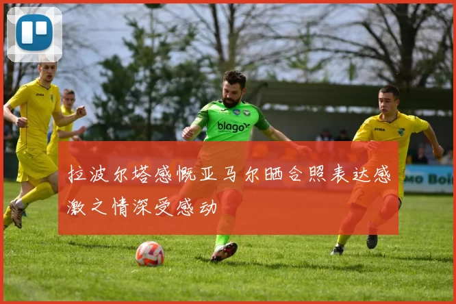 拉波尔塔感慨亚马尔晒合照表达感激之情深受感动