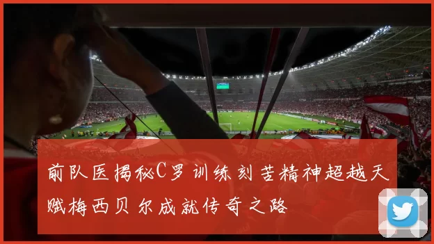 前队医揭秘C罗训练刻苦精神超越天赋梅西贝尔成就传奇之路