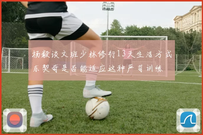 杨毅谈文班少林修行13天生活方式东契奇是否能适应这种严苛训练
