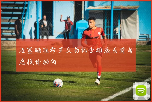 活塞瞄准希罗交易机会雄鹿或将考虑报价动向