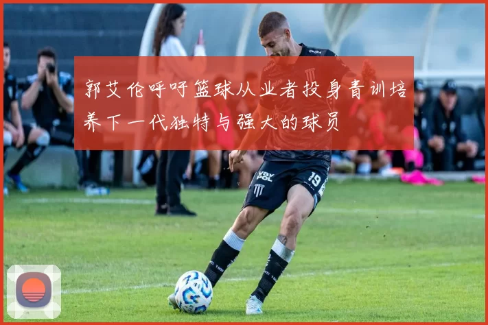 郭艾伦呼吁篮球从业者投身青训培养下一代独特与强大的球员