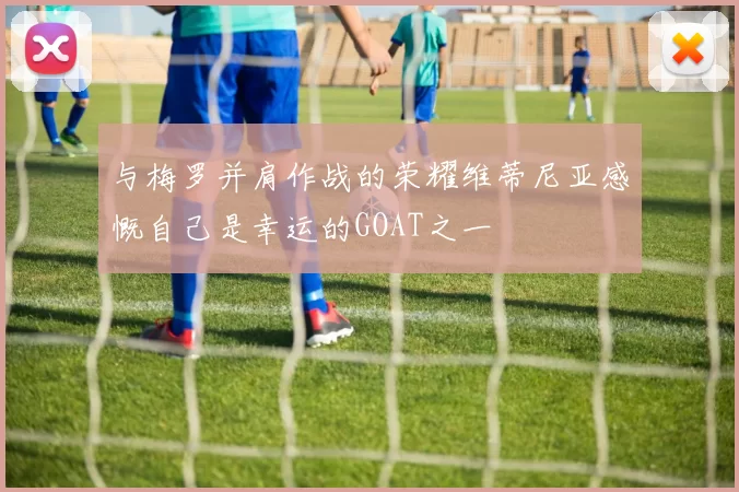 与梅罗并肩作战的荣耀维蒂尼亚感慨自己是幸运的GOAT之一