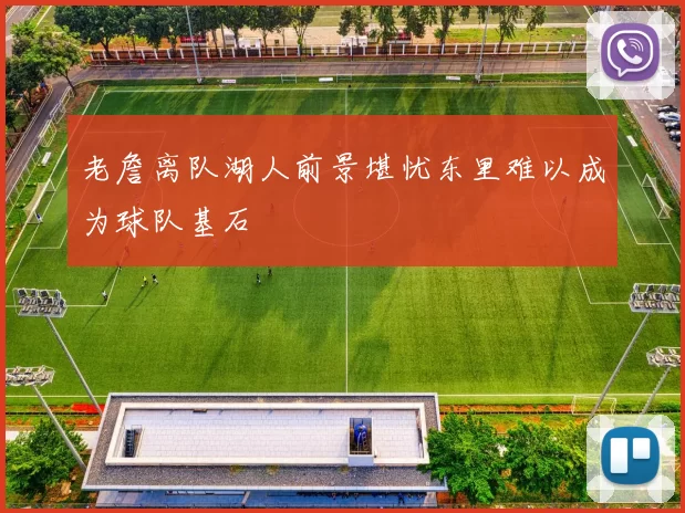 老詹离队湖人前景堪忧东里难以成为球队基石