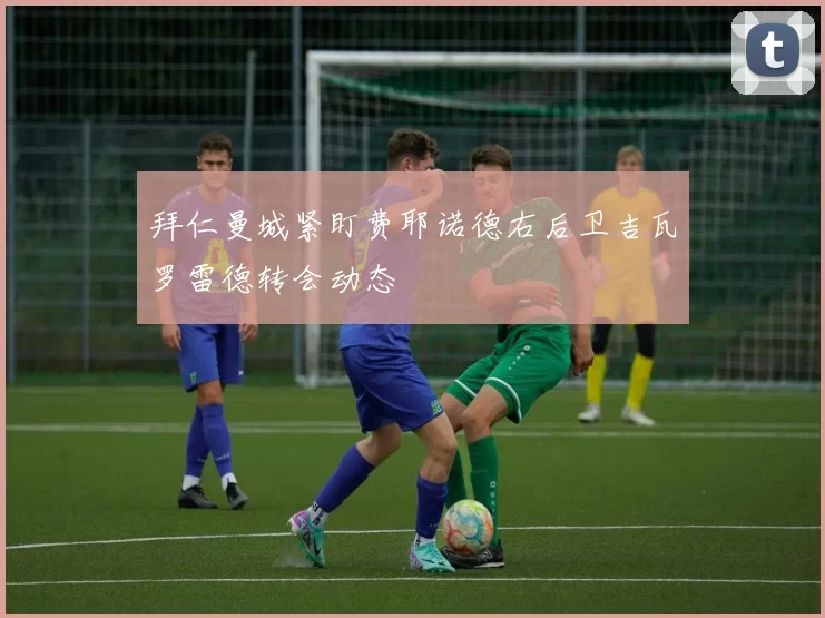 拜仁曼城紧盯费耶诺德右后卫吉瓦罗雷德转会动态