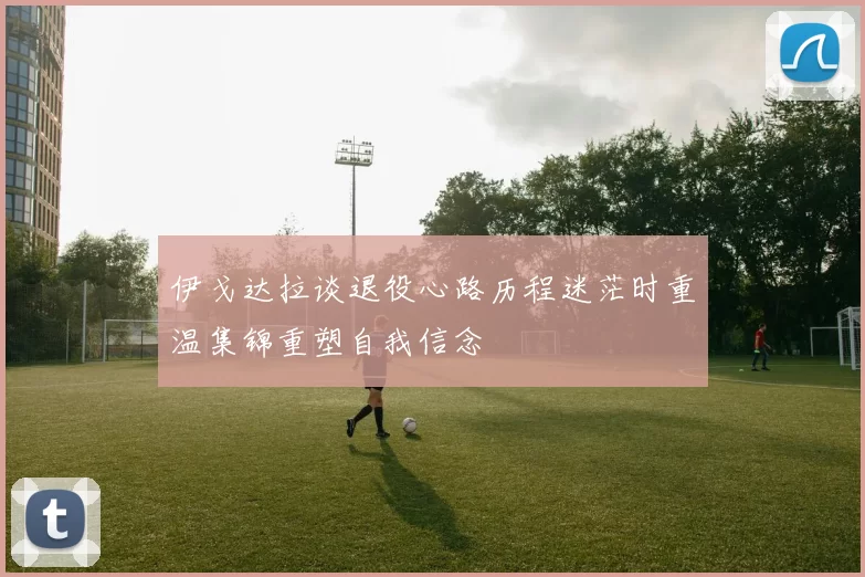 伊戈达拉谈退役心路历程迷茫时重温集锦重塑自我信念