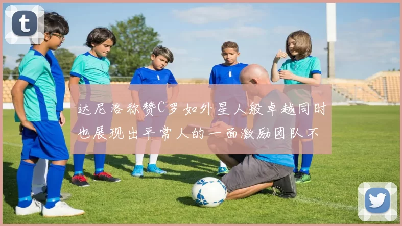 达尼洛称赞C罗如外星人般卓越同时也展现出平常人的一面激励团队不断进步