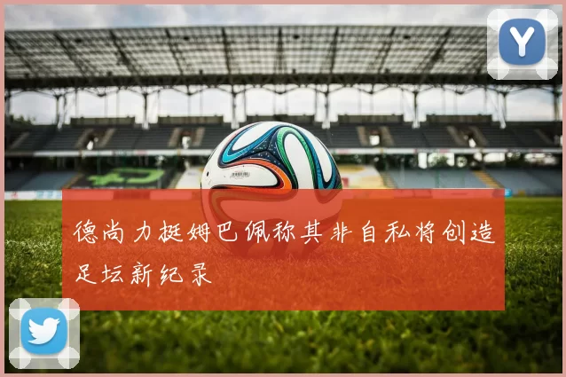 德尚力挺姆巴佩称其非自私将创造足坛新纪录