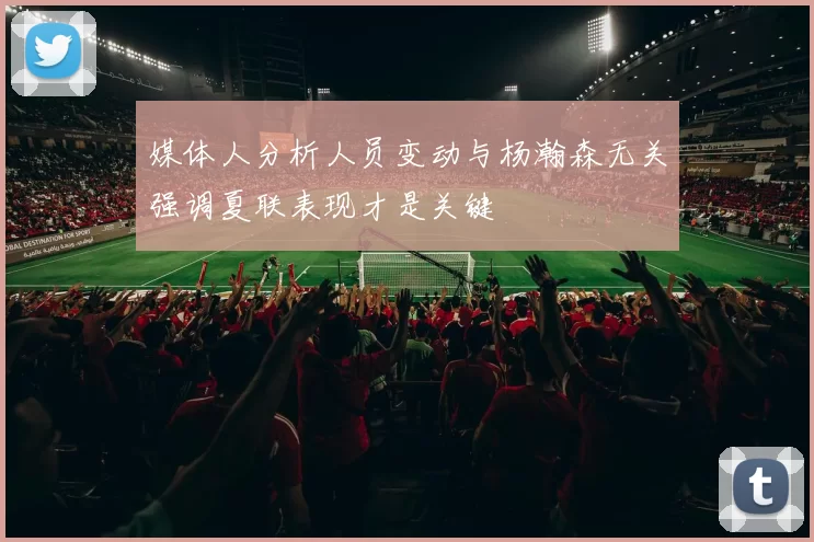 媒体人分析人员变动与杨瀚森无关强调夏联表现才是关键