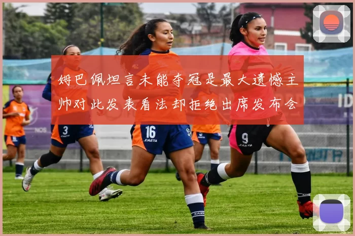 姆巴佩坦言未能夺冠是最大遗憾主帅对此发表看法却拒绝出席发布会