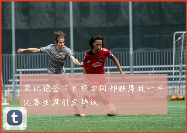 恩比德签下巨额合同却缺席近一半比赛生涯引发热议