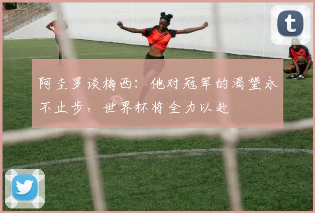 阿圭罗谈梅西：他对冠军的渴望永不止步，世界杯将全力以赴