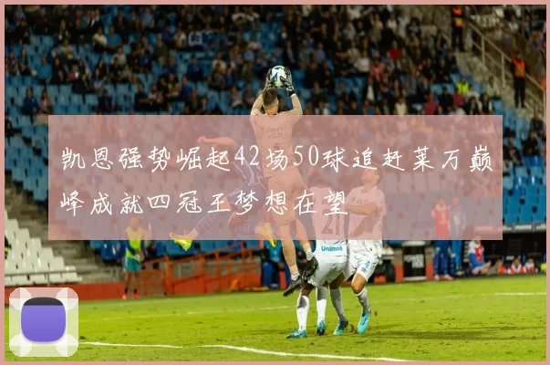 凯恩强势崛起42场50球追赶莱万巅峰成就四冠王梦想在望