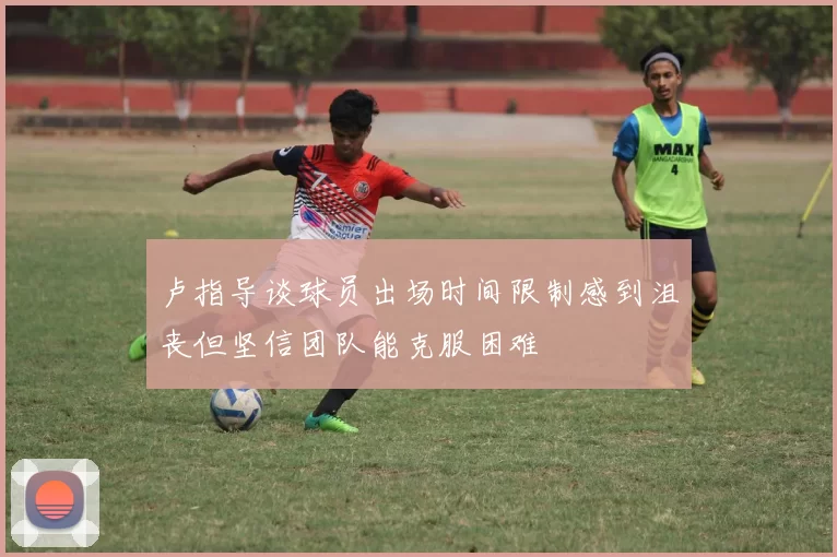 卢指导谈球员出场时间限制感到沮丧但坚信团队能克服困难