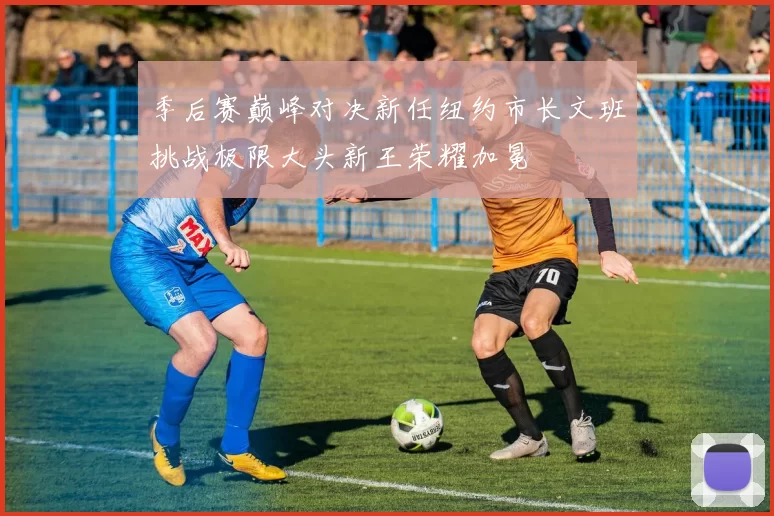 季后赛巅峰对决新任纽约市长文班挑战极限大头新王荣耀加冕